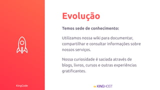 KingCode
Evolução
Temos sede de conhecimento:
Utilizamos nossa wiki para documentar,
compartilhar e consultar informações sobre
nossos serviços.
Nossa curiosidade é saciada através de
blogs, livros, cursos e outras experiências
gratiﬁcantes.
 