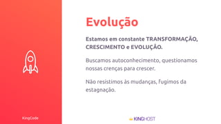 KingCode
Evolução
Estamos em constante TRANSFORMAÇÃO,
CRESCIMENTO e EVOLUÇÃO.
Buscamos autoconhecimento, questionamos
nossas crenças para crescer.
Não resistimos às mudanças, fugimos da
estagnação.
 