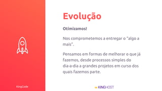KingCode
Evolução
Otimizamos!
Nos comprometemos a entregar o “algo a
mais”.
Pensamos em formas de melhorar o que já
fazemos, desde processos simples do
dia-a-dia a grandes projetos em curso dos
quais fazemos parte.
 