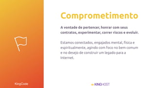 KingCode
Comprometimento
A vontade de pertencer, honrar com seus
contratos, experimentar, correr riscos e evoluir.
Estamos conectados, engajados mental, física e
espiritualmente, agindo com foco no bem comum
e no desejo de construir um legado para a
Internet.
 