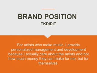 BRAND POSITION
For artists who make music, I provide
personalized management and development
because I actually care about the artists and not
how much money they can make for me, but for
themselves.
TKDIDIT
 