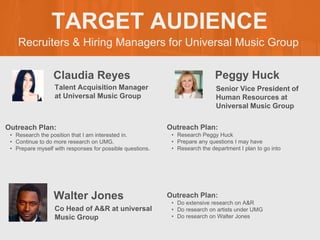 Recruiters & Hiring Managers for Universal Music Group
TARGET AUDIENCE
Claudia Reyes
Outreach Plan:
• Research the position that I am interested in.
• Continue to do more research on UMG.
• Prepare myself with responses for possible questions.
Talent Acquisition Manager
at Universal Music Group
Peggy Huck
Outreach Plan:
• Research Peggy Huck
• Prepare any questions I may have
• Research the department I plan to go into
Senior Vice President of
Human Resources at
Universal Music Group
Walter Jones Outreach Plan:
• Do extensive research on A&R
• Do research on artists under UMG
• Do research on Walter Jones
Co Head of A&R at universal
Music Group
 