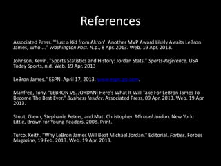 References
Associated Press. "'Just a Kid from Akron': Another MVP Award Likely Awaits LeBron
James, Who ..." Washington Post. N.p., 8 Apr. 2013. Web. 19 Apr. 2013.
Johnson, Kevin. "Sports Statistics and History: Jordan Stats." Sports-Reference. USA
Today Sports, n.d. Web. 19 Apr. 2013
LeBron James." ESPN. April 17, 2013. www.espn.go.com.
Manfred, Tony. "LEBRON VS. JORDAN: Here's What It Will Take For LeBron James To
Become The Best Ever." Business Insider. Associated Press, 09 Apr. 2013. Web. 19 Apr.
2013.
Stout, Glenn, Stephanie Peters, and Matt Christopher. Michael Jordan. New York:
Little, Brown for Young Readers, 2008. Print.
Turco, Keith. "Why LeBron James Will Beat Michael Jordan." Editorial. Forbes. Forbes
Magazine, 19 Feb. 2013. Web. 19 Apr. 2013.
 