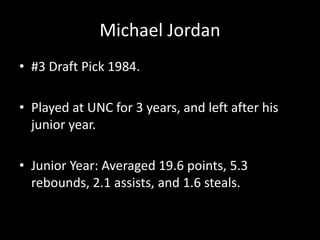 Michael Jordan
• #3 Draft Pick 1984.
• Played at UNC for 3 years, and left after his
junior year.
• Junior Year: Averaged 19.6 points, 5.3
rebounds, 2.1 assists, and 1.6 steals.
 