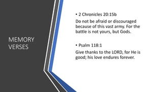 MEMORY
VERSES
• 2 Chronicles 20:15b
Do not be afraid or discouraged
because of this vast army. For the
battle is not yours, but Gods.
• Psalm 118:1
Give thanks to the LORD, for He is
good; his love endures forever.
 