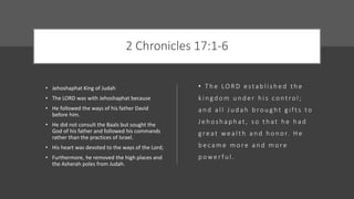 2 Chronicles 17:1-6
• Jehoshaphat King of Judah
• The LORD was with Jehoshaphat because
• He followed the ways of his father David
before him.
• He did not consult the Baals but sought the
God of his father and followed his commands
rather than the practices of Israel.
• His heart was devoted to the ways of the Lord;
• Furthermore, he removed the high places and
the Asherah poles from Judah.
• T h e LO R D e sta b l i s h e d t h e
k i n gd o m u n d e r h i s co nt ro l ;
a n d a l l J u d a h b ro u g ht g i f t s to
J e h o s h a p h at , s o t h at h e h a d
g re at we a l t h a n d h o n o r. H e
b e ca m e m o re a n d m o re
p owe r f u l .
 
