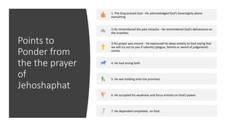 Points to
Ponder from
the the prayer
of
Jehoshaphat
1. The king praised God - He acknowledged God’s Sovereignty above
everything
2.He remembered the past miracles - He remembered God’s deliverance on
the Israelites
3.His prayer was sincere - He expressed his deep anxiety to God saying that
we will cry out to you if calamity (plague, famine or sword of judgement)
comes
4. He had strong faith
5. He was holding onto the promises
6. He accepted his weakness and focus entirely on God’s power.
7. He depended completely on God.
 