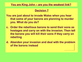You are King John – are you the weakest link? Decision 7 You are just about to invade Wales when you hear that some of your barons are planning to murder you. What do you do? Order the rebellious barons to send their sons as hostages and carry on with the invasion. Then tell the barons you will kill their sons if they carry on rebelling Abandon your invasion and deal with the problem of the barons instead 