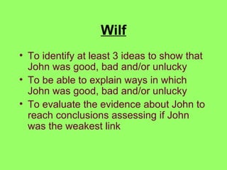 Wilf To identify at least 3 ideas to show that John was good, bad and/or unlucky To be able to explain ways in which John was good, bad and/or unlucky To evaluate the evidence about John to reach conclusions assessing if John was the weakest link 