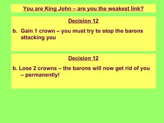 You are King John – are you the weakest link? Decision 12 Gain 1 crown – you must try to stop the barons attacking you Decision 12 b. Lose 2 crowns – the barons will now get rid of you – permanently! 