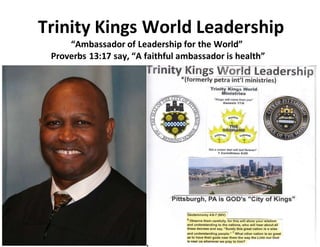 Trinity Kings World Leadership
“Ambassador of Leadership for the World”
Proverbs 13:17 say, “A faithful ambassador is health”
 