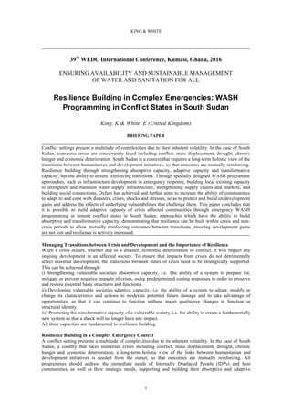 KING & WHITE
1
39th
WEDC International Conference, Kumasi, Ghana, 2016
ENSURING AVAILABILITY AND SUSTAINABLE MANAGEMENT
OF WATER AND SANITATION FOR ALL
Resilience Building in Complex Emergencies: WASH
Programming in Conflict States in South Sudan
King. K & White. E (United Kingdom)
BRIEFING PAPER
Conflict settings present a multitude of complexities due to their inherent volatility. In the case of South
Sudan, numerous crises are concurrently faced including conflict, mass displacement, drought, chronic
hunger and economic deterioration. South Sudan is a context that requires a long-term holistic view of the
transitions between humanitarian and development initiatives, so that outcomes are mutually reinforcing.
Resilience building through strengthening absorptive capacity, adaptive capacity and transformative
capacity, has the ability to ensure reinforcing transitions. Through specially designed WASH programme
approaches, such as infrastructure development in emergency response, building local existing capacity
to strengthen and maintain water supply infrastructure, strengthening supply chains and markets, and
building social connections, Oxfam has achieved and further aims to increase the ability of communities
to adapt to and cope with disasters, crises, shocks and stresses, so as to protect and build on development
gains and address the effects of underlying vulnerabilities that challenge them. This paper concludes that
it is possible to build adaptive capacity of crisis affected communities through emergency WASH
programming in remote conflict states in South Sudan, approaches which have the ability to build
absorptive and transformative capacity, demonstrating that resilience can be built within crisis and non-
crisis periods to allow mutually reinforcing outcomes between transitions, ensuring development gains
are not lost and resilience is actively increased.
Managing Transitions between Crisis and Development and the Importance of Resilience
When a crisis occurs, whether due to a disaster, economic deterioration or conflict, it will impact any
ongoing development in an affected society. To ensure that impacts from crises do not detrimentally
affect essential development, the transitions between states of crisis need to be strategically supported.
This can be achieved through:
i) Strengthening vulnerable societies absorptive capacity, i.e. The ability of a system to prepare for,
mitigate or prevent negative impacts of crises, using predetermined coping responses in order to preserve
and restore essential basic structures and functions.
ii) Developing vulnerable societies adaptive capacity, i.e. the ability of a system to adjust, modify or
change its characteristics and actions to moderate potential future damage and to take advantage of
opportunities, so that it can continue to function without major qualitative changes in function or
structural identity.
iii) Promoting the transformative capacity of a vulnerable society, i.e. the ability to create a fundamentally
new system so that a shock will no longer have any impact.
All three capacities are fundamental to resilience building.
Resilience Building in a Complex Emergency Context
A conflict setting presents a multitude of complexities due to its inherent volatility. In the case of South
Sudan, a country that faces numerous crises including conflict, mass displacement, drought, chronic
hunger and economic deterioration, a long-term holistic view of the links between humanitarian and
development initiatives is needed from the outset, so that outcomes are mutually reinforcing. All
programmes should address the immediate needs of Internally Displaced People (IDPs) and host
communities, as well as their strategic needs, supporting and building their absorptive and adaptive
 