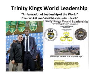 Trinity Kings World Leadership
“Ambassador of Leadershipof the World”
Proverbs 13:17 says, “A faithful ambassador is health”
 