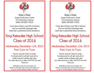Ruby’s Diner
Queen Ka’ahumanu Center
275 Ka’ahumanu Avenue
(808) 248-RUBY (7829)
Come dine at Ruby’s and 20% of all food
and non-alcoholic beverage sales
(when flyer is presented) will be donated to
King Kekaulike High School
Class of 2016
Wednesday, December 11th, 2013
From 5 p.m. to 9 p.m.
May be used with Take-Out orders.
Purchases paid for with gift cards will not
qualify towards fundraiser night sales.
Any other discounts or offers CAN NOT be used
Thank you!
REMEMBER: FLYERS MUST BE PASSED OUT
PRIOR TO THE EVENT AND CAN NOT BE PASSED OUT
IN OR AT THE RESTAURAUNT DURING THE EVENT.
Ruby’s Diner
Queen Ka’ahumanu Center
275 Ka’ahumanu Avenue
(808) 248-RUBY (7829)
Come dine at Ruby’s and 20% of all food
and non-alcoholic beverage sales
(when flyer is presented) will be donated to
King Kekaulike High School
Class of 2016
Wednesday, December 11th, 2013
From 5 p.m. to 9 p.m.
May be used with Take-Out orders.
Purchases paid for with gift cards will not
qualify towards fundraiser night sales.
Any other discounts or offers CAN NOT be used
Thank you!
REMEMBER: FLYERS MUST BE PASSED OUT
PRIOR TO THE EVENT AND CAN NOT BE PASSED OUT
IN OR AT THE RESTAURAUNT DURING THE EVENT.
.
 