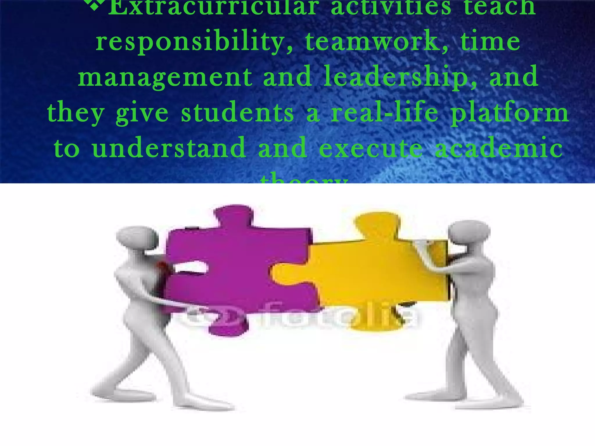 Extracurricular activities teach
responsibility, teamwork, time
management and leadership, and
they give students a real-life platform
to understand and execute academic
theory.
 