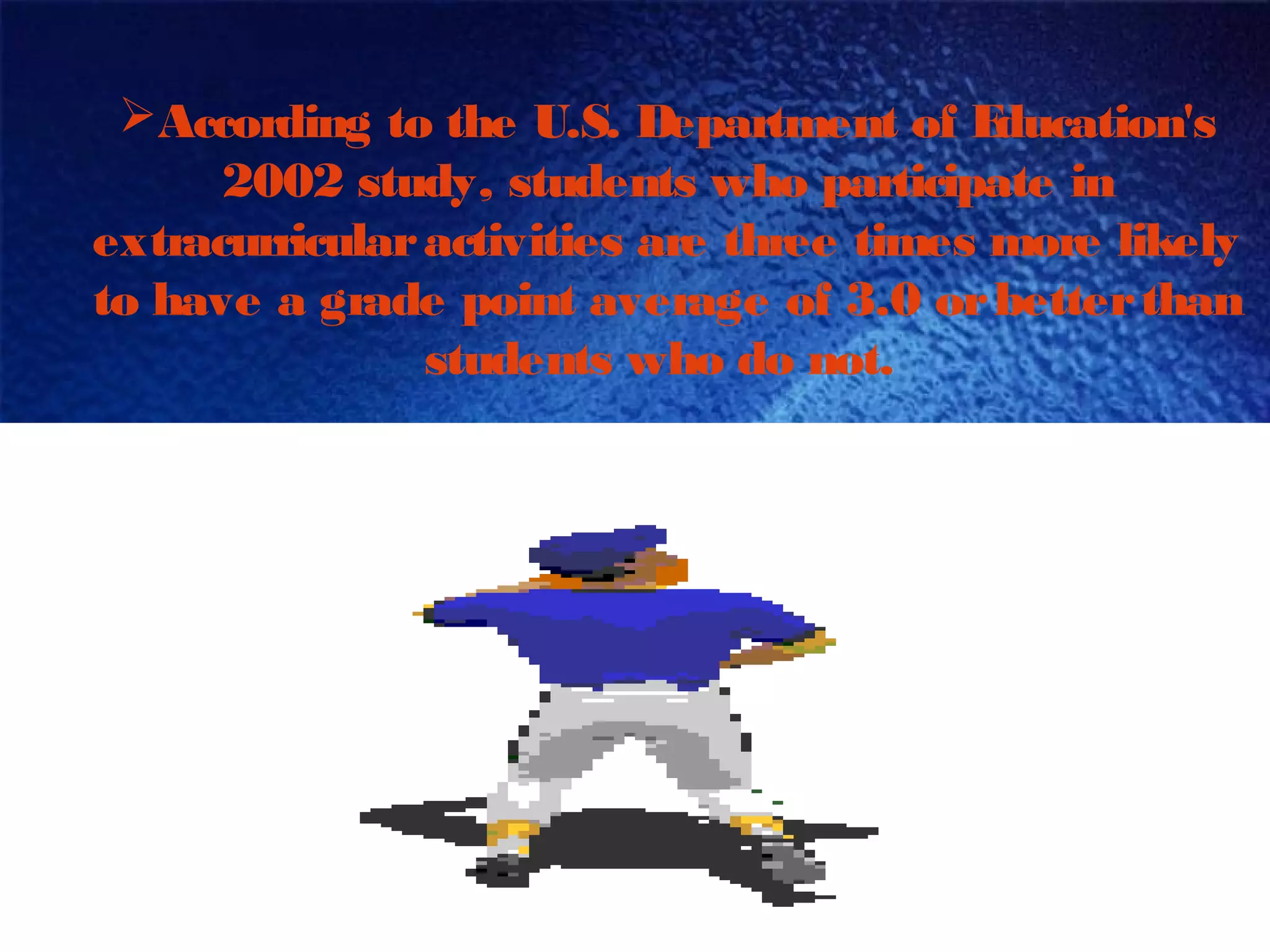 According to the U.S. Department of Education's
2002 study, students who participate in
extracurricularactivities are three times more likely
to have a grade point average of 3.0 orbetterthan
students who do not.
 