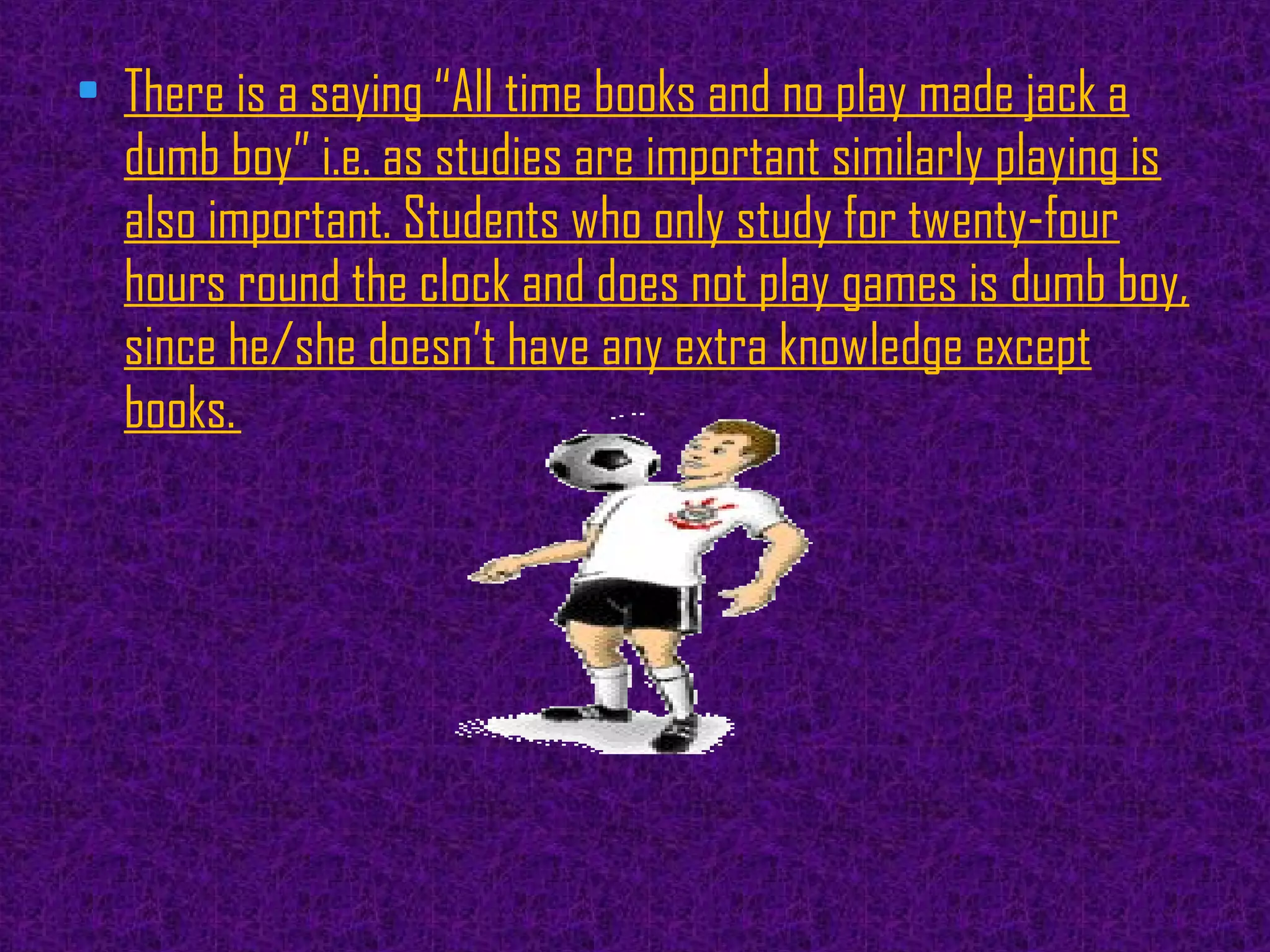 • There is a saying “All time books and no play made jack a
dumb boy” i.e. as studies are important similarly playing is
also important. Students who only study for twenty-four
hours round the clock and does not play games is dumb boy,
since he/she doesn’t have any extra knowledge except
books. 
 