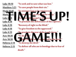 Luke19:10 “To seek and to save whatwas lost.”
Matthew 1:21 “To save people from their sin.”
Mark 10:45 “To minister (not to be ministered)
Mark 10:45 “to give His life as a ransom for many.”
Luke4:18 “To preach the gospel to the poor.”
Luke4:18 “To proclaim the deliverance of the captives.”
Luke4:18 “Recoveryof sight to the blind.”
Luke4:18 “To give freedom totheoppressed.”
Luke4:19 “To proclaim the year of the Lord’s favor.”
Acts 10:38 “To do good.”
Acts 10:38 “To heal all whowere oppressedbythe devil.”
Hebrew2:14 “To destroy the devil.”
Hebrew2:15 “To deliver all whoare in bondage due to fear of
death.”
TIME’S UP!
GAME!!!
 