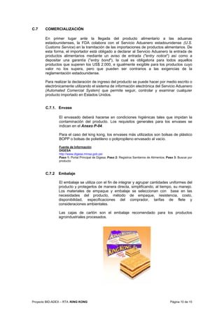 Proyecto BID-ADEX – RTA /KING KONG Página 10 de 15
C.7 COMERCIALIZACIÓN
En primer lugar ante la llegada del producto alimentario a las aduanas
estadounidenses, la FDA colabora con el Servicio Aduanero estadounidense (U.S.
Customs Service) en la tramitación de las importaciones de productos alimentarios. De
esta forma, el importador está obligado a declarar al Servicio Aduanero la entrada de
productos alimentarios mediante un aviso de entrada ("entry notice") así como a
depositar una garantía ("entry bond"), la cual es obligatoria para todos aquellos
productos que superen los US$ 2.000, e igualmente exigible para los productos cuyo
valor no los supera, pero que pueden ser contrarios a las exigencias de la
reglamentación estadounidense.
Para realizar la declaración de ingreso del producto se puede hacer por medio escrito o
electrónicamente utilizando el sistema de información electrónica del Servicio Aduanero
(Automated Comercial System) que permite seguir, controlar y examinar cualquier
producto importado en Estados Unidos.
C.7.1. Envase
El envasado deberá hacerse en condiciones higiénicas tales que impidan la
contaminación del producto. Los requisitos generales para los envases se
indican en el Anexo P-04.
Para el caso del king kong, los envases más utilizados son bolsas de plástico
BOPP o bolsas de polietileno o polipropileno envasado al vacío.
Fuente de Información
DIGESA
http://www.digesa.minsa.gob.pe/
Paso 1: Portal Principal de Digesa; Paso 2: Registros Sanitarios de Alimentos; Paso 3: Buscar por
producto
C.7.2 Embalaje
El embalaje se utiliza con el fin de integrar y agrupar cantidades uniformes del
producto y protegerlos de manera directa, simplificando, al tiempo, su manejo.
Los materiales de empaque y embalaje se seleccionan con base en las
necesidades del producto, método de empaque, resistencia, costo,
disponibilidad, especificaciones del comprador, tarifas de flete y
consideraciones ambientales.
Las cajas de cartón son el embalaje recomendado para los productos
agroindustriales procesados.
 