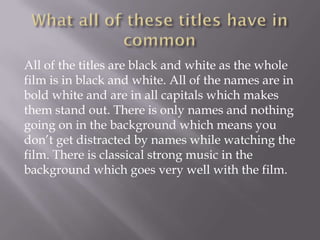 All of the titles are black and white as the whole
film is in black and white. All of the names are in
bold white and are in all capitals which makes
them stand out. There is only names and nothing
going on in the background which means you
don’t get distracted by names while watching the
film. There is classical strong music in the
background which goes very well with the film.