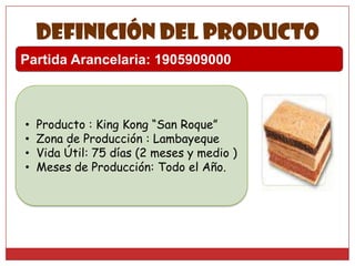 Definición del producto
Partida Arancelaria: 1905909000

•
•
•
•

Producto : King Kong “San Roque”
Zona de Producción : Lambayeque
Vida Útil: 75 días (2 meses y medio )
Meses de Producción: Todo el Año.

 