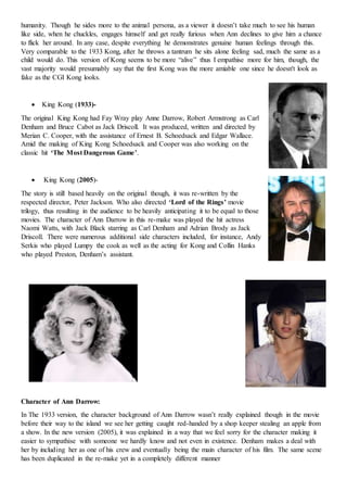 humanity. Though he sides more to the animal persona, as a viewer it doesn’t take much to see his human
like side, when he chuckles, engages himself and get really furious when Ann declines to give him a chance
to flick her around. In any case, despite everything he demonstrates genuine human feelings through this.
Very comparable to the 1933 Kong, after he throws a tantrum he sits alone feeling sad, much the same as a
child would do. This version of Kong seems to be more “alive” thus I empathise more for him, though, the
vast majority would presumably say that the first Kong was the more amiable one since he doesn't look as
fake as the CGI Kong looks.
 King Kong (1933)-
The original King Kong had Fay Wray play Anne Darrow, Robert Armstrong as Carl
Denham and Bruce Cabot as Jack Driscoll. It was produced, written and directed by
Merian C. Cooper, with the assistance of Ernest B. Schoedsack and Edgar Wallace.
Amid the making of King Kong Schoedsack and Cooper was also working on the
classic hit ‘The Most Dangerous Game’.
 King Kong (2005)-
The story is still based heavily on the original though, it was re-written by the
respected director, Peter Jackson. Who also directed ‘Lord of the Rings’ movie
trilogy, thus resulting in the audience to be heavily anticipating it to be equal to those
movies. The character of Ann Darrow in this re-make was played the hit actress
Naomi Watts, with Jack Black starring as Carl Denham and Adrian Brody as Jack
Driscoll. There were numerous additional side characters included, for instance, Andy
Serkis who played Lumpy the cook as well as the acting for Kong and Collin Hanks
who played Preston, Denham’s assistant.
Character of Ann Darrow:
In The 1933 version, the character background of Ann Darrow wasn’t really explained though in the movie
before their way to the island we see her getting caught red-handed by a shop keeper stealing an apple from
a show. In the new version (2005), it was explained in a way that we feel sorry for the character making it
easier to sympathise with someone we hardly know and not even in existence. Denham makes a deal with
her by including her as one of his crew and eventually being the main character of his film. The same scene
has been duplicated in the re-make yet in a completely different manner
 