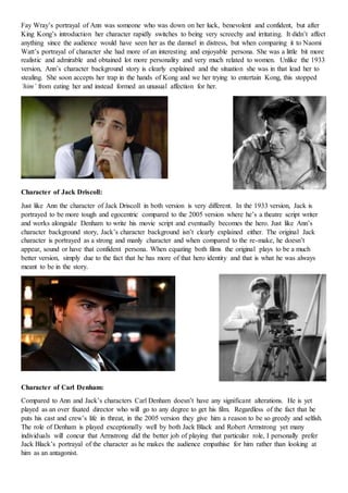 Fay Wray’s portrayal of Ann was someone who was down on her luck, benevolent and confident, but after
King Kong’s introduction her character rapidly switches to being very screechy and irritating. It didn’t affect
anything since the audience would have seen her as the damsel in distress, but when comparing it to Naomi
Watt’s portrayal of character she had more of an interesting and enjoyable persona. She was a little bit more
realistic and admirable and obtained lot more personality and very much related to women. Unlike the 1933
version, Ann’s character background story is clearly explained and the situation she was in that lead her to
stealing. She soon accepts her trap in the hands of Kong and we her trying to entertain Kong, this stopped
‘him’ from eating her and instead formed an unusual affection for her.
Character of Jack Driscoll:
Just like Ann the character of Jack Driscoll in both version is very different. In the 1933 version, Jack is
portrayed to be more tough and egocentric compared to the 2005 version where he’s a theatre script writer
and works alongside Denham to write his movie script and eventually becomes the hero. Just like Ann’s
character background story, Jack’s character background isn’t clearly explained either. The original Jack
character is portrayed as a strong and manly character and when compared to the re-make, he doesn’t
appear, sound or have that confident persona. When equating both films the original plays to be a much
better version, simply due to the fact that he has more of that hero identity and that is what he was always
meant to be in the story.
Character of Carl Denham:
Compared to Ann and Jack’s characters Carl Denham doesn’t have any significant alterations. He is yet
played as an over fixated director who will go to any degree to get his film. Regardless of the fact that he
puts his cast and crew’s life in threat, in the 2005 version they give him a reason to be so greedy and selfish.
The role of Denham is played exceptionally well by both Jack Black and Robert Armstrong yet many
individuals will concur that Armstrong did the better job of playing that particular role, I personally prefer
Jack Black’s portrayal of the character as he makes the audience empathise for him rather than looking at
him as an antagonist.
 