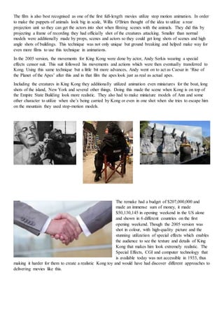 The film is also best recognised as one of the first full-length movies utilize stop motion animation. In order
to make the puppets of animals look big in scale, Willis O'Brien thought of the idea to utilize a rear
projection unit so they can get the actors into shot when filming scenes with the animals. They did this by
projecting a frame of recording they had officially shot of the creatures attacking. Smaller than normal
models were additionally made by props, scenes and actors so they could get long shots of scenes and high
angle shots of buildings. This technique was not only unique but ground breaking and helped make way for
even more films to use this technique in animations.
In the 2005 version, the movements for King Kong were done by actor, Andy Serkis wearing a special
effects censor suit. This suit followed his movements and actions which were then eventually transferred to
Kong. Using this same technique but a little bit more advances, Andy went on to act as Caesar in ‘Rise of
the Planet of the Apes’ after this and in that film the apes look just as real as actual apes.
Including the creatures in King Kong they additionally utilized animation even miniatures for the boat, long
shots of the island, New York and several other things. Doing this made the scene when Kong is on top of
the Empire State Building look more realistic. They also had to make miniature models of Ann and some
other character to utilize when she’s being carried by Kong or even in one shot when she tries to escape him
on the mountain they used stop-motion models.
The remake had a budget of $207,000,000 and
made an immense sum of money, it made
$50,130,145 in opening weekend in the US alone
and shown in 6 different countries on the first
opening weekend. Though the 2005 version was
shot in colour, with high-quality picture and the
stunning utilization of special effects which enables
the audience to see the texture and details of King
Kong that makes him look extremely realistic. The
Special Effects, CGI and computer technology that
is available today was not accessible in 1933, thus
making it harder for them to create a realistic Kong toy and would have had discover different approaches to
delivering movies like this.
 