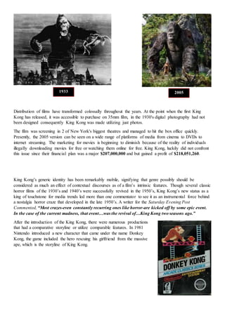 Distribution of films have transformed colossally throughout the years. At the point when the first King
Kong has released, it was accessible to purchase on 35mm film, in the 1930's digital photography had not
been designed consequently King Kong was made utilizing just photos.
The film was screening in 2 of New York's biggest theatres and managed to hit the box office quickly.
Presently, the 2005 version can be seen on a wide range of platforms of media from cinema to DVDs to
internet streaming. The marketing for movies is beginning to diminish because of the reality of individuals
illegally downloading movies for free or watching them online for free. King Kong, luckily did not confront
this issue since their financial plan was a major $207,000,000 and but gained a profit of $218,051,260.
King Kong’s generic identity has been remarkably mobile, signifying that genre possibly should be
considered as much an effect of contextual discourses as of a film’s intrinsic features. Though several classic
horror films of the 1930’s and 1940’s were successfully revived in the 1950’s, King Kong’s new status as a
king of touchstone for media trends led more than one commentator to see it as an instrumental force behind
a nostalgia horror craze that developed in the late 1950’s. A writer for the Saturday Evening Post
Commented, “Most crazes-even constantly recurring ones like horror-are kicked off by some epic event.
In the case of the current madness, that event…was the revival of…King Kong two seasons ago.”
After the introduction of the King Kong, there were numerous productions
that had a comparative storyline or utilize comparable features. In 1981
Nintendo introduced a new character that came under the name Donkey
Kong, the game included the hero rescuing his girlfriend from the massive
ape, which is the storyline of King Kong.
1933 2005
 