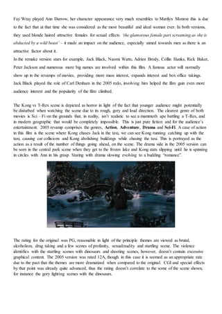 Fay Wray played Ann Darrow, her character appearance very much resembles to Marilyn Monroe this is due
to the fact that at that time she was considered as the most beautiful and ideal woman ever. In both versions,
they used blonde haired attractive females for sexual effects ‘the glamorous female part screaming as she is
abducted by a wild beast’ – it made an impact on the audience, especially aimed towards men as there is an
attractive factor about it.
In the remake version stars for example, Jack Black, Naomi Watts, Adrien Brody, Collin Hanks, Rick Baker,
Peter Jackson and numerous more big names are involved within this film. A famous actor will normally
show up in the revamps of movies, providing more mass interest, expands interest and box office takings.
Jack Black played the role of Carl Denham in the 2005 redo, involving him helped the film gain even more
audience interest and the popularity of the film climbed.
The Kong vs T-Rex scene is depicted as horror in light of the fact that younger audience might potentially
be disturbed when watching the scene due to its rough, gory and loud direction. The clearest genre of both
movies is Sci – Fi on the grounds that, in reality, isn’t realistic to see a mammoth ape battling a T-Rex, and
in modern geographic that would be completely impossible. This is just pure fiction and for the audience’s
entertainment. 2005 revamp comprises the genres, Action, Adventure, Drama and Sci-Fi. A case of action
in this film is the scene where Kong chases Jack in the taxi, we can see Kong running catching up with the
taxi, causing car collisions and Kong abolishing buildings while chasing the taxi. This is portrayed as the
action as a result of the number of things going ahead, on the scene. The drama side in the 2005 version can
be seen in the central park scene when they get to the frozen lake and Kong stats slipping until he is spinning
in circles with Ann in his grasp. Staring with drama slowing evolving to a budding “romance”.
The rating for the original was PG, reasonable in light of the principle themes are viewed as brutal,
alcoholism, drug taking and a few scenes of profanity, sexual/nudity and startling scene. The violence
identifies with the startling scenes with dinosaurs and shooting scenes, however, doesn’t contain excessive
graphical content. The 2005 version was rated 12A, though in this case it is seemed as an appropriate rate
due to the pact that the themes are more dramatized when compared to the original. CGI and special effects
by that point was already quite advanced, thus the rating doesn’t correlate to the some of the scene shown,
for instance the gory fighting scenes with the dinosaurs.
 