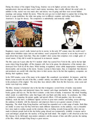 During the release of the original King Kong, America was at its highest poverty rate where the
unemployment shot up and there wasn’t much money incoming, thus it really affected the social order. In
addition to this, racism was very much alive and slavery was on going and there were several hidden
meanings and synergy behind the movie. When the crew go over to skull island to capture him to bring him
back in a cage symbolises the white men going over to different countries and reeling back African
American’s in cage for slavery. The comparison is undoubtedly and ironically similar.
Regulatory issues weren’t really looked out for in movies in the early 20th century since the world wasn’t
taught about forbidden topics and sex and violence wasn’t projected for everyone to see as they weren’t so
open about those topics back then. They also wouldn’t show scenes that comprises even a single grain of
sexual nature, if they did it would be expressed in an innocent manner.
The film came out 4 years after the 9/11 incident which has scarred New York for life, and in the last fight
scene where King Kong fights off the choppers with Ann in his grasp, the elimination of the monster also
destroyed New York by all the chaos. When looking at regulatory issues subtle inappropriate visualisation is
shown-nudity and swearing in the movie. Society is prone to these topics, thus, is it important that directors
and producers are careful with what they show in their movies due to the fact that regulatory companies are
firming their regulatory issues.
In the 2005 remake, some of the music in the original film soundtrack was included, for instance, amid the
theatre scene towards the end of the film, a similar melody was utilized from the original. This offers credit
to the producers of the original. The story lines have altered a little from the first however, some scene and
stories were kept very similar.
The films structure is horizontal due to the fact that it integrates several forms of media- stop-motion
animation, Kong plays and interpreted dance, live musical and a huge merchandise line; including comics,
books, games and toys etc. The fact that it contains a wide form of media, it maximises the whole branding,
which results in a multi-billion satire that began with one black and white movie. In conclusion, the 2 films
are distinctive comparing the picture quality and special effects. CGI and graphics wise the re-make
definitely steals the show, it additional figured out how to pour more emotion and feeling across allowing
the audience to identify with the characters and empowers them to see a greater amount of what is
happening. The whole King Kong franchise and brand has expanded over a wide range of media. Both films
are similar in some ways but they both have made different impressions on the audience, one is a beautiful
love story made to confuse people on the emotions they are feeling towards Kong and the other one was
made to educate people back in the day before going abroad was commercially available to anyone and to
scare and intrigue people into the mystery of Kong and skull island. The original is still observed as the best
film famous for its full-length stop-motion animation and the amount of time and effort put into the making
of the film, which prompts King Kong is a great success.
 