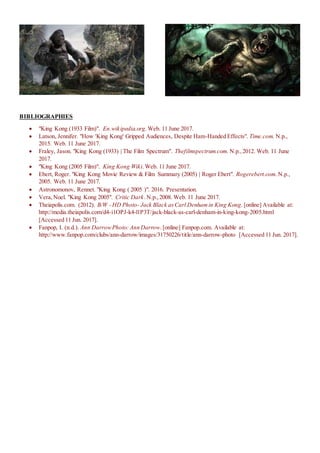 BIBLIOGRAPHIES
 "King Kong (1933 Film)". En.wikipedia.org. Web. 11 June 2017.
 Latson, Jennifer. "How 'King Kong' Gripped Audiences, Despite Ham-Handed Effects". Time.com. N.p.,
2015. Web. 11 June 2017.
 Fraley, Jason. "King Kong (1933) | The Film Spectrum". Thefilmspectrum.com. N.p.,2012. Web. 11 June
2017.
 "King Kong (2005 Film)". King Kong Wiki.Web. 11 June 2017.
 Ebert, Roger. "King Kong Movie Review & Film Summary (2005) | Roger Ebert". Rogerebert.com. N.p.,
2005. Web. 11 June 2017.
 Astronomonov, Rennet. "King Kong ( 2005 )". 2016. Presentation.
 Vera,Noel. "King Kong 2005". Critic Dark.N.p.,2008. Web. 11 June 2017.
 Theiapolis.com. (2012). B/W - HD Photo- Jack Black asCarl Denhamin King Kong. [online] Available at:
http://media.theiapolis.com/d4-i1OPJ-k4-l1P3T/jack-black-as-carl-denham-in-king-kong-2005.html
[Accessed 11 Jun. 2017].
 Fanpop, I. (n.d.). Ann DarrowPhoto: Ann Darrow.[online] Fanpop.com. Available at:
http://www.fanpop.com/clubs/ann-darrow/images/31750226/title/ann-darrow-photo [Accessed 11 Jun. 2017].
 