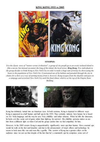 KING KONG 1933 vs 2005
SYNOPSIS-
It is the classic story of "nature versus civilisation", a group of city people go to an exotic isolated island to
film a movie, but instead encounter the king of the island, the local terror, King Kong. Few individuals in
the group decides to brink Kong to New York City in order to make a huge sum of money by showcasing the
beast to the population of New York City. Constrained out of his habitat and paraded through the city in
chains for a show as a way of earning money from it, however, Kong escapes from the shackles and goes on
a rampage and terrorised New York City until the final climax which is at the top of the Empire State
Building.
Kong has definitely turned into an American icon. In both versions, Kong is depicted in different ways.
Kong is appeared as a half human and half ape in the 1933. They certainly indicate how human he is based
on ‘his’ body language and the way he acts. Very childlike and rather virtuous. When he kills the dinosaurs,
he looks at it like some sort of game rather than fighting for survival. His childlike persona makes us see
him from a different light so when Carl and his group catches him we feel empathise for him.
However, in the 2005 version Kong is unquestionably significantly more ape than human. How a normal ape
would he walk on his feet and knuckles and due to the advancement of visual effects and technology he
seems to look more like one and roars like a gorilla. This version of Kong has a greater effect on the
audience since we can see that despite of the fact that he’s a mammoth ape he comprises some sort of
 