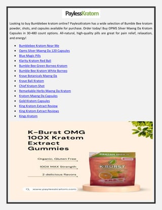 Looking to buy Bumblebee kratom online? PaylessKratom has a wide selection of Bumble Bee kratom
powder, shots, and capsules available for purchase. Order today! Buy OPMS Silver Maeng Da Kratom
Capsules in 30-480 count options. All-natural, high-quality pills are great for pain relief, relaxation,
and energy!
 Bumblebee Kratom Near Me
 Opms Silver Maeng Da 120 Capsules
 Blue Magic Pills
 Klarity Kratom Red Bali
 Bumble Bee Green Borneo Kratom
 Bumble Bee Kratom White Borneo
 Krave Botanicals Maeng Da
 Krave Bali Kratom
 Chief Kratom Shot
 Remarkable Herbs Maeng Da Kratom
 Kratom Maeng Da Capsules
 Gold Kratom Capsules
 King Kratom Extract Review
 King Kratom Extract Reviews
 Kings Kratom
 