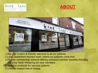 ABOUT
1.We offer a warm & friendly welcome to all our patients.
2.Long established devoted team, where our patients come first!
3.Popular membership scheme offering exclusive member benefits including
half price Teeth Whitening for new members.
4.Sedation available for nervous patients.
5.Children treated free of charge
 