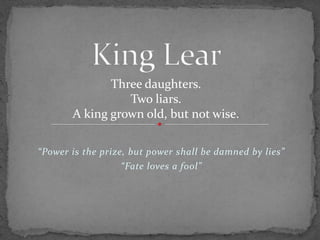 “Power is the prize, but power shall be damned by lies”
“Fate loves a fool”
Three daughters.
Two liars.
A king grown old, but not wise.
 