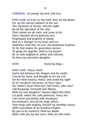 CORDELIA: So young, my lord, and true.
KING LEAR: Let it be so; thy truth, then, be thy dower:
For, by the sacred radiance of the sun,
The mysteries of Hecate, and the night;
By all the operation of the orbs
From whom we do exist, and cease to be;
Here I disclaim all my paternal care,
Propinquity and property of blood,
And as a stranger to my heart and me
Hold thee, from this, for ever. The barbarous Scythian,
Or he that makes his generation messes
To gorge his appetite, shall to my bosom
Be as well neighbor’d, pitied, and relieved,
As thou my sometime daughter.
KENT: Good my liege,—
KING LEAR: Peace, Kent!
Come not between the dragon and his wrath.
I loved her most, and thought to set my rest
On her kind nursery. Hence, and avoid my sight!
So be my grave my peace, as here I give
Her father’s heart from her! Call France; who stirs?
Call Burgundy. Cornwall and Albany,
With my two daughters’ dowers digest this third:
Let pride, which she calls plainness, marry her.
I do invest you jointly with my power,
Pre-eminence, and all the large effects
That troop with majesty. Ourself, by monthly course,
With reservation of an hundred knights,
By you to be sustain’d, shall our abode
Make with you by due turns. Only we still retain
10
 
