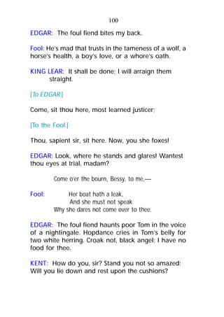 100
EDGAR: The foul fiend bites my back.
Fool: He’s mad that trusts in the tameness of a wolf, a
horse’s health, a boy’s love, or a whore’s oath.
KING LEAR: It shall be done; I will arraign them
straight.
[To EDGAR.]
Come, sit thou here, most learned justicer;
[To the Fool.]
Thou, sapient sir, sit here. Now, you she foxes!
EDGAR: Look, where he stands and glares! Wantest
thou eyes at trial, madam?
Come o’er the bourn, Bessy, to me,—
Fool: Her boat hath a leak,
And she must not speak
Why she dares not come over to thee.
EDGAR: The foul fiend haunts poor Tom in the voice
of a nightingale. Hopdance cries in Tom’s belly for
two white herring. Croak not, black angel; I have no
food for thee.
KENT: How do you, sir? Stand you not so amazed:
Will you lie down and rest upon the cushions?
 