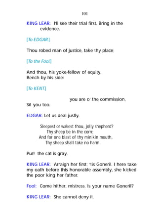 101
KING LEAR: I’ll see their trial first. Bring in the
evidence.
[To EDGAR.]
Thou robed man of justice, take thy place;
[To the Fool.]
And thou, his yoke-fellow of equity,
Bench by his side:
[To KENT.]
you are o’ the commission,
Sit you too.
EDGAR: Let us deal justly.
Sleepest or wakest thou, jolly shepherd?
Thy sheep be in the corn;
And for one blast of thy minikin mouth,
Thy sheep shall take no harm.
Pur! the cat is gray.
KING LEAR: Arraign her first; ’tis Goneril. I here take
my oath before this honorable assembly, she kicked
the poor king her father.
Fool: Come hither, mistress. Is your name Goneril?
KING LEAR: She cannot deny it.
 