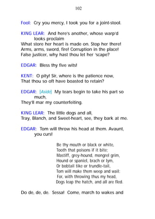 102
Fool: Cry you mercy, I took you for a joint-stool.
KING LEAR: And here’s another, whose warp’d
looks proclaim
What store her heart is made on. Stop her there!
Arms, arms, sword, fire! Corruption in the place!
False justicer, why hast thou let her ‘scape?
EDGAR: Bless thy five wits!
KENT: O pity! Sir, where is the patience now,
That thou so oft have boasted to retain?
EDGAR: [Aside] My tears begin to take his part so
much,
They’ll mar my counterfeiting.
KING LEAR: The little dogs and all,
Tray, Blanch, and Sweet-heart, see, they bark at me.
EDGAR: Tom will throw his head at them. Avaunt,
you curs!
Be thy mouth or black or white,
Tooth that poisons if it bite;
Mastiff, grey-hound, mongrel grim,
Hound or spaniel, brach or lym,
Or bobtail tike or trundle-tail,
Tom will make them weep and wail:
For, with throwing thus my head,
Dogs leap the hatch, and all are fled.
Do de, de, de. Sessa! Come, march to wakes and
 