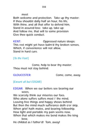 meet
Both welcome and protection. Take up thy master:
If thou shouldst dally half an hour, his life,
With thine, and all that offer to defend him,
Stand in assured loss: take up, take up;
And follow me, that will to some provision
Give thee quick conduct.
KENT: Oppressed nature sleeps:
This rest might yet have balm’d thy broken senses,
Which, if convenience will not allow,
Stand in hard cure.
[To the Fool.]
Come, help to bear thy master;
Thou must not stay behind.
GLOUCESTER: Come, come, away.
[Exeunt all but EDGAR.]
EDGAR: When we our betters see bearing our
woes,
We scarcely think our miseries our foes.
Who alone suffers suffers most i’ the mind,
Leaving free things and happy shows behind:
But then the mind much sufferance doth o’er skip,
When grief hath mates, and bearing fellowship.
How light and portable my pain seems now,
When that which makes me bend makes the king
bow,
He childed as I father’d! Tom, away!
104
 