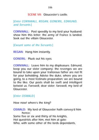 SCENE VII: Gloucester’s castle.
[Enter CORNWALL, REGAN, GONERIL, EDMUND,
and Servants.]
CORNWALL: Post speedily to my lord your husband;
show him this letter: the army of France is landed.
Seek out the villain Gloucester.
[Exeunt some of the Servants.]
REGAN: Hang him instantly.
GONERIL: Pluck out his eyes.
CORNWALL: Leave him to my displeasure. Edmund,
keep you our sister company: the revenges we are
bound to take upon your traitorous father are not fit
for your beholding. Advise the duke, where you are
going, to a most festinate preparation: we are bound
to the like. Our posts shall be swift and intelligent
betwixt us. Farewell, dear sister: farewell, my lord of
Gloucester.
[Enter OSWALD.]
How now! where’s the king?
OSWALD: My lord of Gloucester hath convey’d him
hence:
Some five or six and thirty of his knights,
Hot questrists after him, met him at gate;
Who, with some other of the lords dependants,
106
 