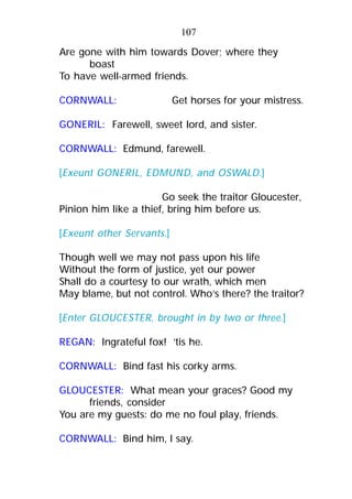 Are gone with him towards Dover; where they
boast
To have well-armed friends.
CORNWALL: Get horses for your mistress.
GONERIL: Farewell, sweet lord, and sister.
CORNWALL: Edmund, farewell.
[Exeunt GONERIL, EDMUND, and OSWALD.]
Go seek the traitor Gloucester,
Pinion him like a thief, bring him before us.
[Exeunt other Servants.]
Though well we may not pass upon his life
Without the form of justice, yet our power
Shall do a courtesy to our wrath, which men
May blame, but not control. Who’s there? the traitor?
[Enter GLOUCESTER, brought in by two or three.]
REGAN: Ingrateful fox! ’tis he.
CORNWALL: Bind fast his corky arms.
GLOUCESTER: What mean your graces? Good my
friends, consider
You are my guests: do me no foul play, friends.
CORNWALL: Bind him, I say.
107
 