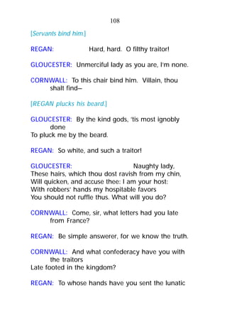 [Servants bind him.]
REGAN: Hard, hard. O filthy traitor!
GLOUCESTER: Unmerciful lady as you are, I’m none.
CORNWALL: To this chair bind him. Villain, thou
shalt find—
[REGAN plucks his beard.]
GLOUCESTER: By the kind gods, ’tis most ignobly
done
To pluck me by the beard.
REGAN: So white, and such a traitor!
GLOUCESTER: Naughty lady,
These hairs, which thou dost ravish from my chin,
Will quicken, and accuse thee: I am your host:
With robbers’ hands my hospitable favors
You should not ruffle thus. What will you do?
CORNWALL: Come, sir, what letters had you late
from France?
REGAN: Be simple answerer, for we know the truth.
CORNWALL: And what confederacy have you with
the traitors
Late footed in the kingdom?
REGAN: To whose hands have you sent the lunatic
108
 