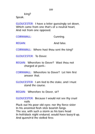 king?
Speak.
GLOUCESTER: I have a letter guessingly set down,
Which came from one that’s of a neutral heart,
And not from one opposed.
CORNWALL: Cunning.
REGAN: And false.
CORNWALL: Where hast thou sent the king?
GLOUCESTER: To Dover.
REGAN: Wherefore to Dover? Wast thou not
charged at peril—
CORNWALL: Wherefore to Dover? Let him first
answer that.
GLOUCESTER: I am tied to the stake, and I must
stand the course.
REGAN: Wherefore to Dover, sir?
GLOUCESTER: Because I would not see thy cruel
nails
Pluck out his poor old eyes; nor thy fierce sister
In his anointed flesh stick boarish fangs.
The sea, with such a storm as his bare head
In hell-black night endured, would have buoy’d up,
And quench’d the stelled fires:
109
 