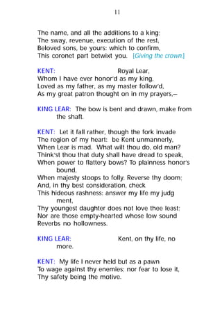 The name, and all the additions to a king;
The sway, revenue, execution of the rest,
Beloved sons, be yours: which to confirm,
This coronet part betwixt you. [Giving the crown.]
KENT: Royal Lear,
Whom I have ever honor’d as my king,
Loved as my father, as my master follow’d,
As my great patron thought on in my prayers,—
KING LEAR: The bow is bent and drawn, make from
the shaft.
KENT: Let it fall rather, though the fork invade
The region of my heart: be Kent unmannerly,
When Lear is mad. What wilt thou do, old man?
Think’st thou that duty shall have dread to speak,
When power to flattery bows? To plainness honor’s
bound,
When majesty stoops to folly. Reverse thy doom;
And, in thy best consideration, check
This hideous rashness: answer my life my judg
ment,
Thy youngest daughter does not love thee least;
Nor are those empty-hearted whose low sound
Reverbs no hollowness.
KING LEAR: Kent, on thy life, no
more.
KENT: My life I never held but as a pawn
To wage against thy enemies; nor fear to lose it,
Thy safety being the motive.
11
 
