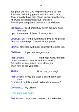 Yet, poor old heart, he holp the heavens to rain.
If wolves had at thy gate howl’d that stern time,
Thou shouldst have said ‘Good porter, turn the key,’
All cruels else subscribed: but I shall see
The winged vengeance overtake such children.
CORNWALL: See’t shalt thou never. Fellows, hold
the chair.
Upon these eyes of thine I’ll set my foot.
GLOUCESTER: He that will think to live till he be old,
Give me some help! O cruel! O you gods!
REGAN: One side will mock another; the other too.
CORNWALL: If you see vengeance,—
First Servant: Hold your hand, my lord:
I have served you ever since I was a child;
But better service have I never done you
Than now to bid you hold.
REGAN: How now, you dog!
First Servant: If you did wear a beard upon your
chin,
I’d shake it on this quarrel. What do you mean?
CORNWALL: My villain!
[They draw and fight.]
First Servant: Nay, then, come on, and take the
110
 
