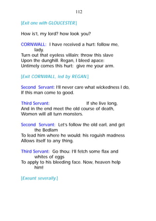 [Exit one with GLOUCESTER.]
How is’t, my lord? how look you?
CORNWALL: I have received a hurt: follow me,
lady.
Turn out that eyeless villain; throw this slave
Upon the dunghill. Regan, I bleed apace:
Untimely comes this hurt: give me your arm.
[Exit CORNWALL, led by REGAN.]
Second Servant: I’ll never care what wickedness I do,
If this man come to good.
Third Servant: If she live long,
And in the end meet the old course of death,
Women will all turn monsters.
Second Servant: Let’s follow the old earl, and get
the Bedlam
To lead him where he would: his roguish madness
Allows itself to any thing.
Third Servant: Go thou: I’ll fetch some flax and
whites of eggs
To apply to his bleeding face. Now, heaven help
him!
[Exeunt severally.]
112
 