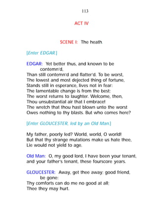 ACT IV
SCENE I: The heath.
[Enter EDGAR.]
EDGAR: Yet better thus, and known to be
contemn’d,
Than still contemn’d and flatter’d. To be worst,
The lowest and most dejected thing of fortune,
Stands still in esperance, lives not in fear:
The lamentable change is from the best;
The worst returns to laughter. Welcome, then,
Thou unsubstantial air that I embrace!
The wretch that thou hast blown unto the worst
Owes nothing to thy blasts. But who comes here?
[Enter GLOUCESTER, led by an Old Man.]
My father, poorly led? World, world, O world!
But that thy strange mutations make us hate thee,
Lie would not yield to age.
Old Man: O, my good lord, I have been your tenant,
and your father’s tenant, these fourscore years.
GLOUCESTER: Away, get thee away; good friend,
be gone:
Thy comforts can do me no good at all;
Thee they may hurt.
113
 
