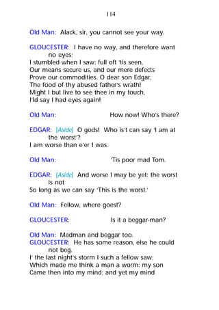 Old Man: Alack, sir, you cannot see your way.
GLOUCESTER: I have no way, and therefore want
no eyes;
I stumbled when I saw: full oft ’tis seen,
Our means secure us, and our mere defects
Prove our commodities. O dear son Edgar,
The food of thy abused father’s wrath!
Might I but live to see thee in my touch,
I’ld say I had eyes again!
Old Man: How now! Who’s there?
EDGAR: [Aside] O gods! Who is’t can say ‘I am at
the worst’?
I am worse than e’er I was.
Old Man: ’Tis poor mad Tom.
EDGAR: [Aside] And worse I may be yet: the worst
is not
So long as we can say ‘This is the worst.’
Old Man: Fellow, where goest?
GLOUCESTER: Is it a beggar-man?
Old Man: Madman and beggar too.
GLOUCESTER: He has some reason, else he could
not beg.
I’ the last night’s storm I such a fellow saw;
Which made me think a man a worm: my son
Came then into my mind; and yet my mind
114
 